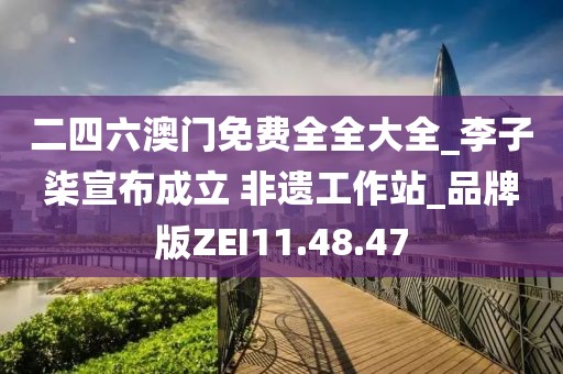 二四六澳門免費(fèi)全全大全_李子柒宣布成立 非遺工作站_品牌版ZEI11.48.47