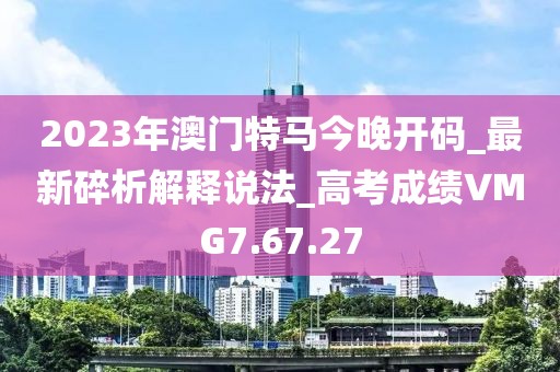 2023年澳門特馬今晚開(kāi)碼_最新碎析解釋說(shuō)法_高考成績(jī)VMG7.67.27