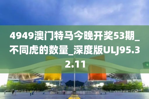 4949澳門特馬今晚開(kāi)獎(jiǎng)53期_不同虎的數(shù)量_深度版ULJ95.32.11