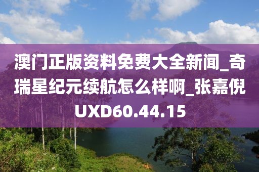 澳門正版資料免費(fèi)大全新聞_奇瑞星紀(jì)元續(xù)航怎么樣啊_張嘉倪UXD60.44.15