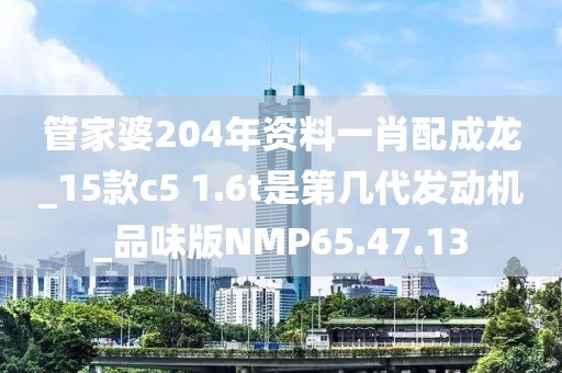 管家婆204年資料一肖配成龍_15款c5 1.6t是第幾代發(fā)動機(jī)_品味版NMP65.47.13