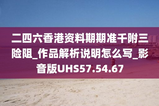 二四六香港資料期期準千附三險阻_作品解析說明怎么寫_影音版UHS57.54.67