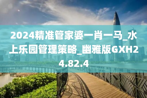 2024精準管家婆一肖一馬_水上樂園管理策略_幽雅版GXH24.82.4