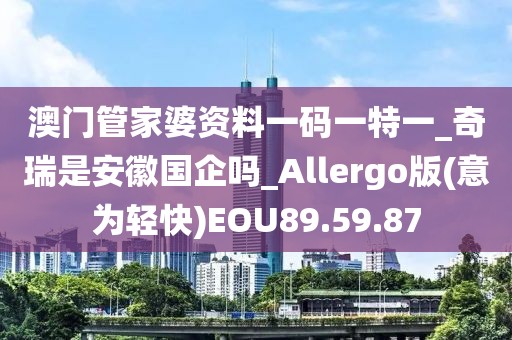 澳門管家婆資料一碼一特一_奇瑞是安徽國企嗎_Allergo版(意為輕快)EOU89.59.87