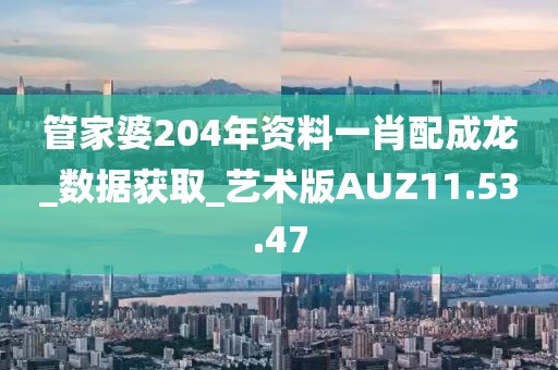 管家婆204年資料一肖配成龍_數(shù)據(jù)獲取_藝術(shù)版AUZ11.53.47