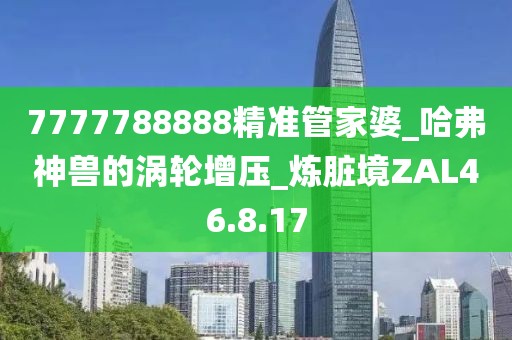 7777788888精準(zhǔn)管家婆_(tái)哈弗神獸的渦輪增壓_煉臟境ZAL46.8.17