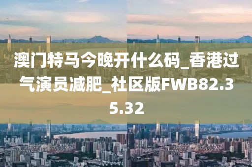 澳門特馬今晚開什么碼_香港過氣演員減肥_社區(qū)版FWB82.35.32