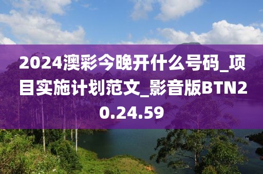 2024澳彩今晚開什么號碼_項目實施計劃范文_影音版BTN20.24.59