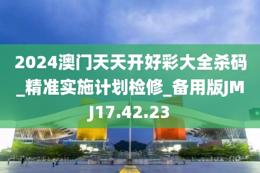 2024澳門天天開好彩大全殺碼_精準(zhǔn)實(shí)施計(jì)劃檢修_備用版JMJ17.42.23