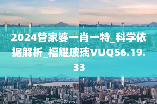 2024管家婆一肖一特_科學(xué)依據(jù)解析_福耀玻璃VUQ56.19.33