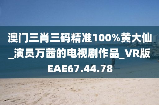 澳門三肖三碼精準(zhǔn)100%黃大仙_演員萬茜的電視劇作品_VR版EAE67.44.78