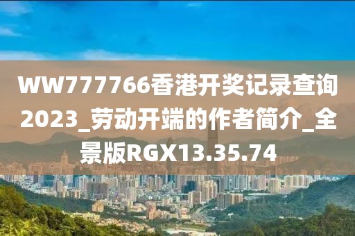 WW777766香港開獎記錄查詢2023_勞動開端的作者簡介_全景版RGX13.35.74