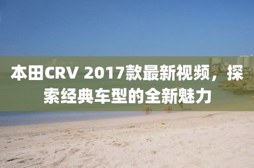 本田CRV 2017款最新視頻，探索經(jīng)典車型的全新魅力