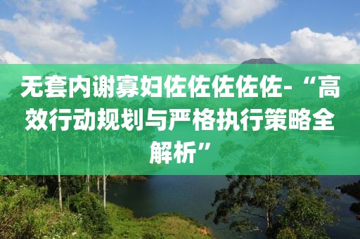 無套內(nèi)謝寡婦佐佐佐佐佐-“高效行動(dòng)規(guī)劃與嚴(yán)格執(zhí)行策略全解析”