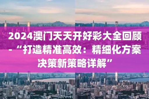 2024澳門天天開好彩大全回顧-“打造精準(zhǔn)高效：精細(xì)化方案決策新策略詳解”