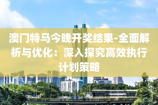 澳門特馬今晚開獎結(jié)果-全面解析與優(yōu)化：深入探究高效執(zhí)行計劃策略