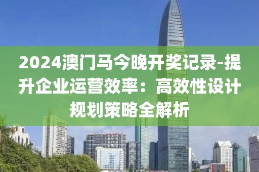 2024澳門馬今晚開獎記錄-提升企業(yè)運(yùn)營效率：高效性設(shè)計規(guī)劃策略全解析