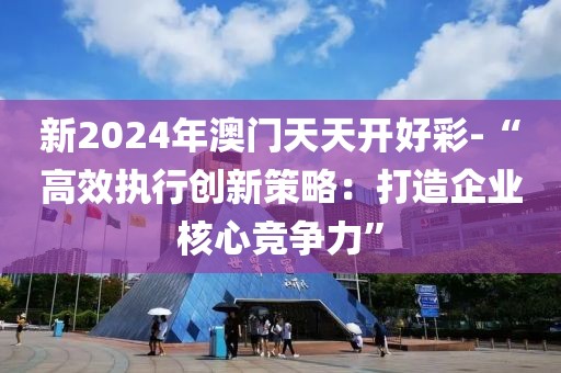 新2024年澳門(mén)天天開(kāi)好彩-“高效執(zhí)行創(chuàng)新策略：打造企業(yè)核心競(jìng)爭(zhēng)力”