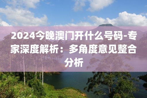 2024今晚澳門開什么號碼-專家深度解析：多角度意見整合分析