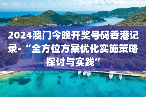 2024澳門今晚開獎號碼香港記錄-“全方位方案優(yōu)化實施策略探討與實踐”