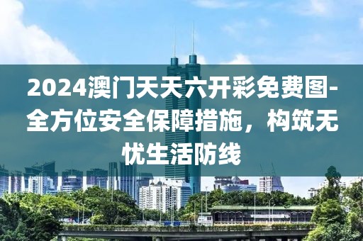 2024澳門天天六開彩免費(fèi)圖-全方位安全保障措施，構(gòu)筑無憂生活防線