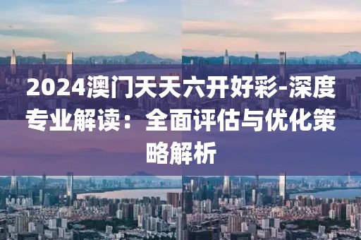 2024澳門天天六開好彩-深度專業(yè)解讀：全面評(píng)估與優(yōu)化策略解析