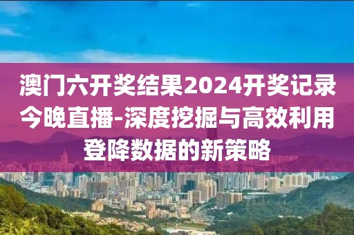 澳門六開獎(jiǎng)結(jié)果2024開獎(jiǎng)記錄今晚直播-深度挖掘與高效利用登降數(shù)據(jù)的新策略