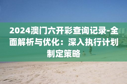 2024澳門六開彩查詢記錄-全面解析與優(yōu)化：深入執(zhí)行計(jì)劃制定策略