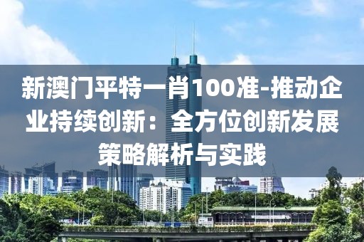 新澳門平特一肖100準(zhǔn)-推動企業(yè)持續(xù)創(chuàng)新：全方位創(chuàng)新發(fā)展策略解析與實(shí)踐