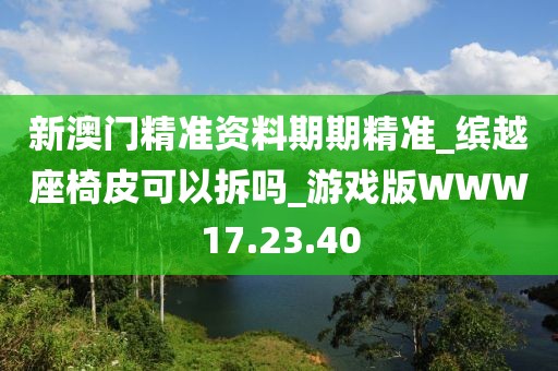 新澳門精準資料期期精準_繽越座椅皮可以拆嗎_游戲版WWW17.23.40