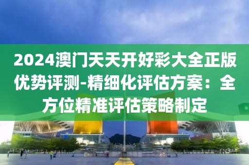 2024澳門天天開好彩大全正版優(yōu)勢評測-精細(xì)化評估方案：全方位精準(zhǔn)評估策略制定