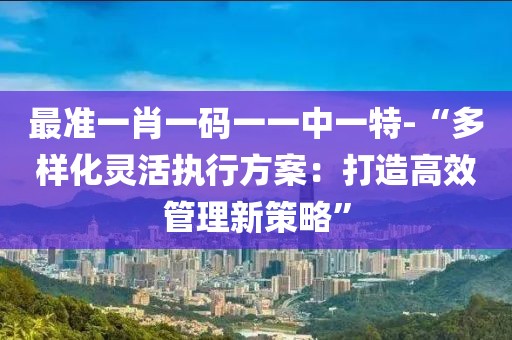 最準(zhǔn)一肖一碼一一中一特-“多樣化靈活執(zhí)行方案：打造高效管理新策略”