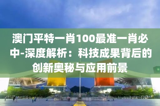 澳門平特一肖100最準(zhǔn)一肖必中-深度解析：科技成果背后的創(chuàng)新奧秘與應(yīng)用前景