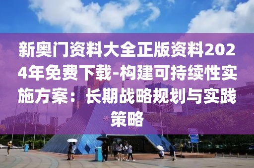 新奧門資料大全正版資料2024年免費(fèi)下載-構(gòu)建可持續(xù)性實(shí)施方案：長(zhǎng)期戰(zhàn)略規(guī)劃與實(shí)踐策略