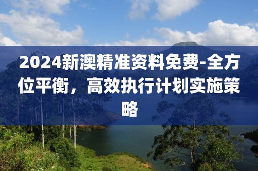 2024新澳精準(zhǔn)資料免費-全方位平衡，高效執(zhí)行計劃實施策略