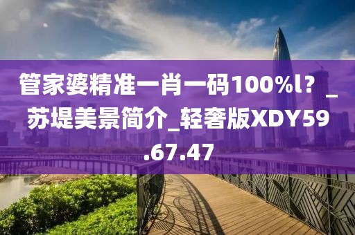 管家婆精準(zhǔn)一肖一碼100%l？_蘇堤美景簡(jiǎn)介_輕奢版XDY59.67.47