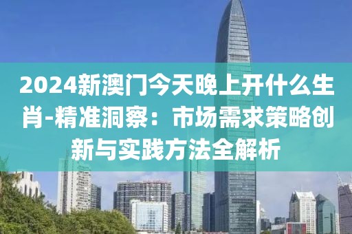 2024新澳門今天晚上開(kāi)什么生肖-精準(zhǔn)洞察：市場(chǎng)需求策略創(chuàng)新與實(shí)踐方法全解析