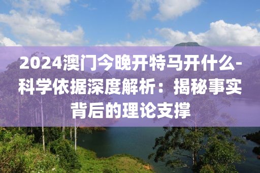 2024澳門今晚開特馬開什么-科學(xué)依據(jù)深度解析：揭秘事實(shí)背后的理論支撐