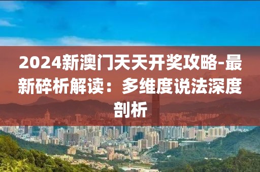 2024新澳門天天開獎攻略-最新碎析解讀：多維度說法深度剖析