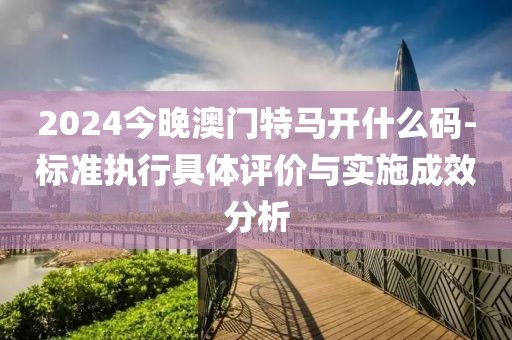 2024今晚澳門(mén)特馬開(kāi)什么碼-標(biāo)準(zhǔn)執(zhí)行具體評(píng)價(jià)與實(shí)施成效分析