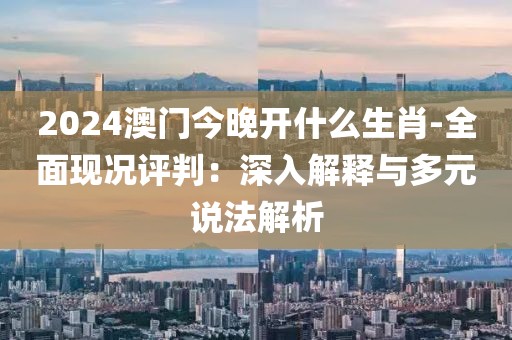 2024澳門今晚開什么生肖-全面現(xiàn)況評判：深入解釋與多元說法解析