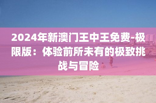 2024年新澳門(mén)王中王免費(fèi)-極限版：體驗(yàn)前所未有的極致挑戰(zhàn)與冒險(xiǎn)