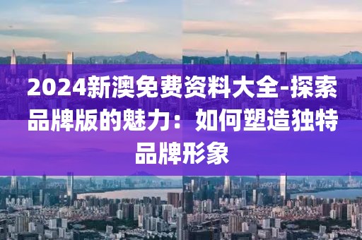 2024新澳免費資料大全-探索品牌版的魅力：如何塑造獨特品牌形象