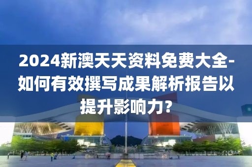 2024新澳天天資料免費大全-如何有效撰寫成果解析報告以提升影響力？