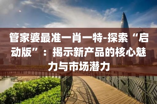 管家婆最準一肖一特-探索“啟動版”：揭示新產品的核心魅力與市場潛力