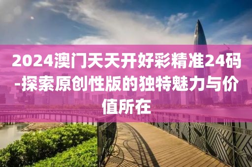 2024澳門天天開好彩精準24碼-探索原創(chuàng)性版的獨特魅力與價值所在