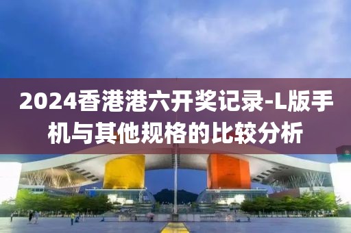 2024香港港六開獎(jiǎng)記錄-L版手機(jī)與其他規(guī)格的比較分析