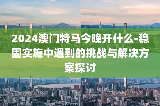 2024澳門特馬今晚開什么-穩(wěn)固實(shí)施中遇到的挑戰(zhàn)與解決方案探討