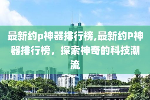 最新約p神器排行榜,最新約P神器排行榜，探索神奇的科技潮流