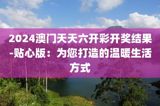 2024澳門天天六開彩開獎(jiǎng)結(jié)果-貼心版：為您打造的溫暖生活方式